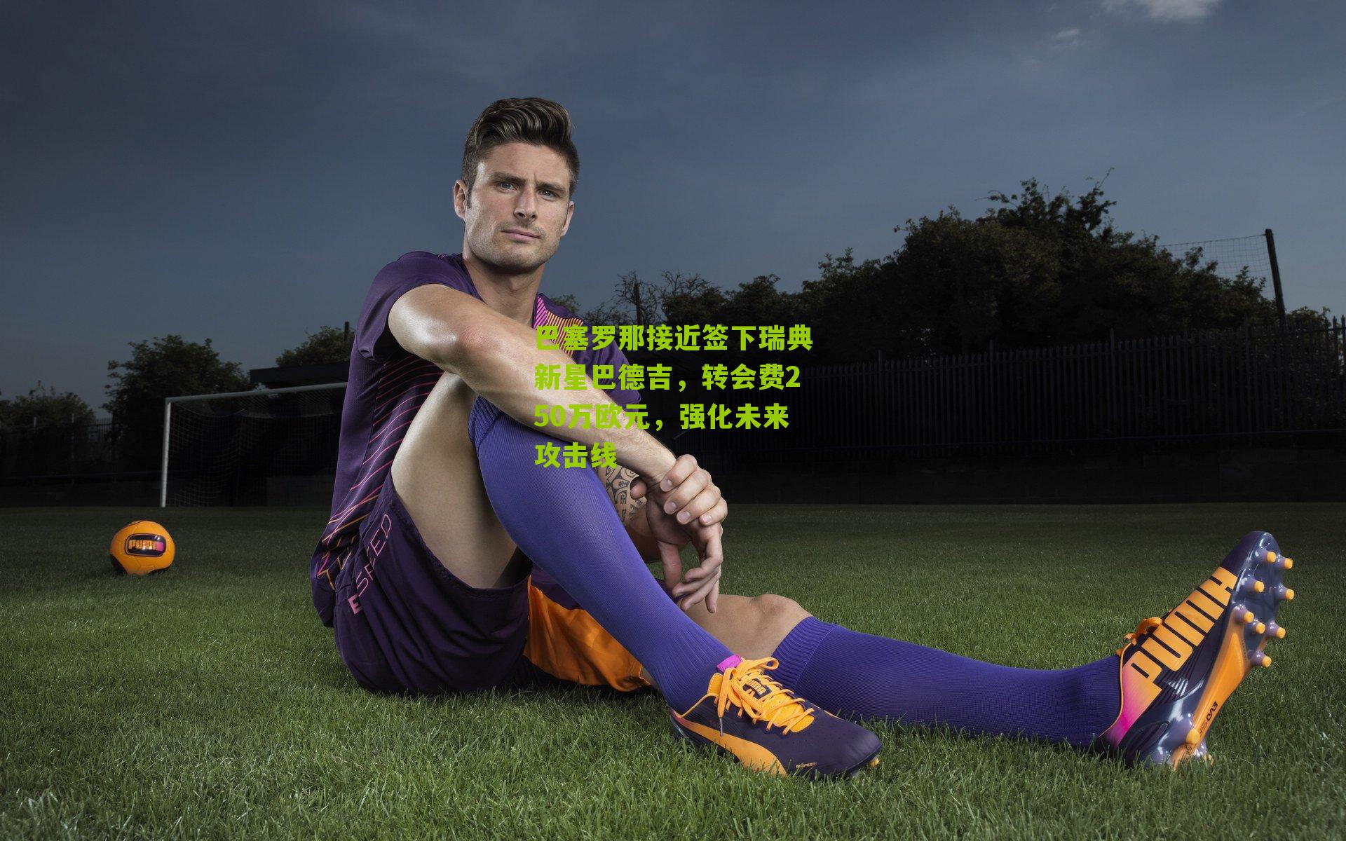 巴塞罗那接近签下瑞典新星巴德吉，转会费250万欧元，强化未来攻击线